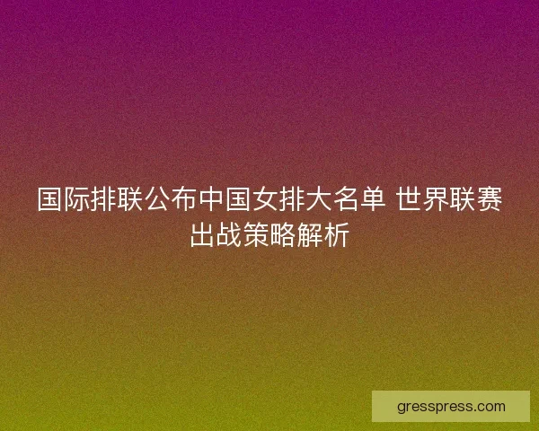 国际排联公布中国女排大名单 世界联赛出战策略解析