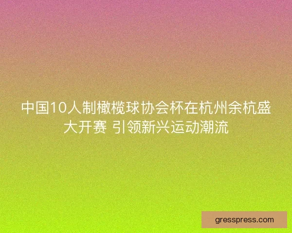中国10人制橄榄球协会杯在杭州余杭盛大开赛 引领新兴运动潮流