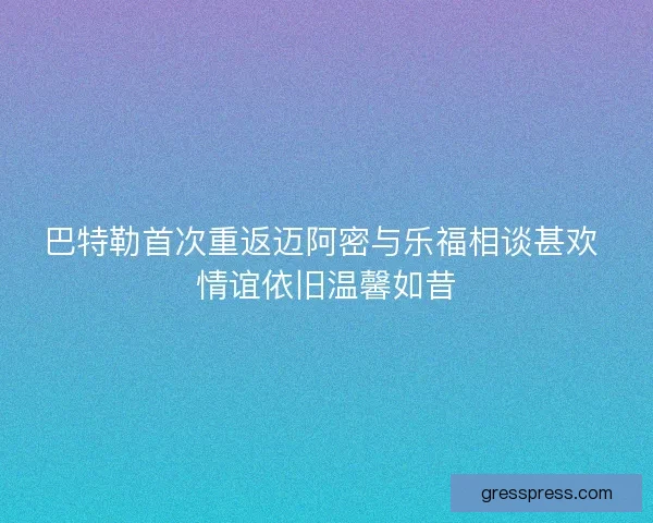 巴特勒首次重返迈阿密与乐福相谈甚欢 情谊依旧温馨如昔