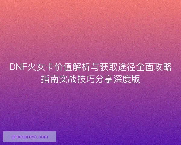 DNF火女卡价值解析与获取途径全面攻略指南实战技巧分享深度版
