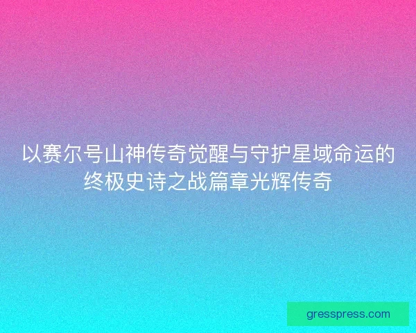 以赛尔号山神传奇觉醒与守护星域命运的终极史诗之战篇章光辉传奇