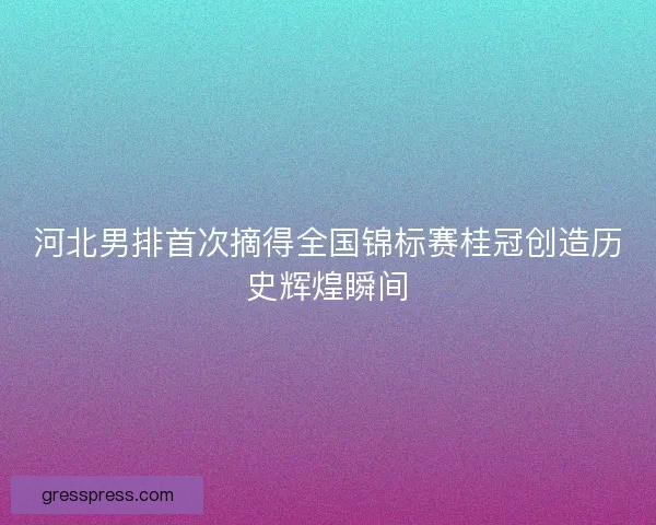 河北男排首次摘得全国锦标赛桂冠创造历史辉煌瞬间
