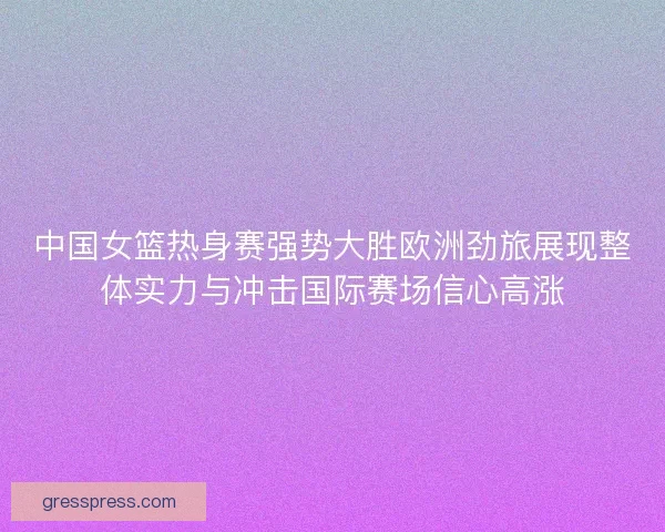 中国女篮热身赛强势大胜欧洲劲旅展现整体实力与冲击国际赛场信心高涨