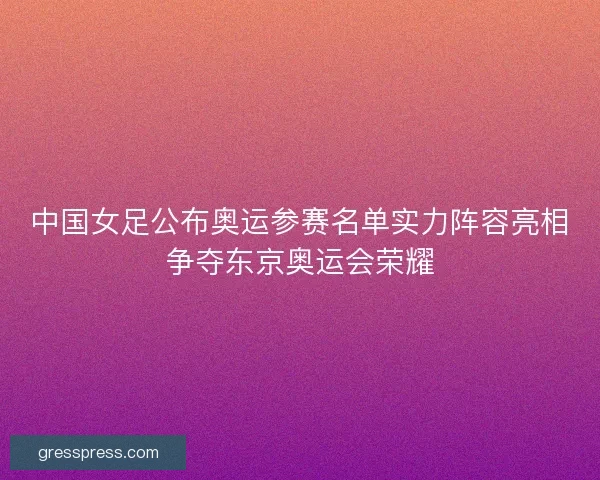 中国女足公布奥运参赛名单实力阵容亮相争夺东京奥运会荣耀