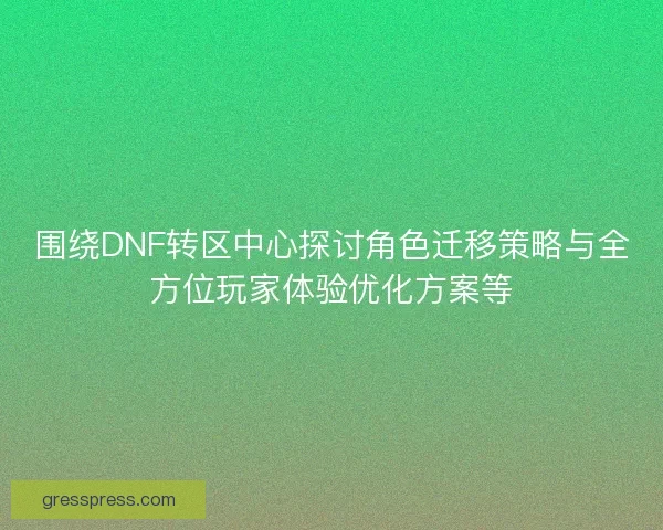 围绕DNF转区中心探讨角色迁移策略与全方位玩家体验优化方案等