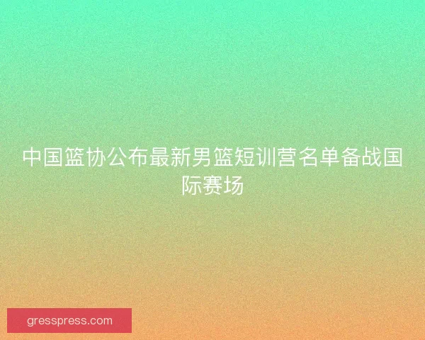 中国篮协公布最新男篮短训营名单备战国际赛场