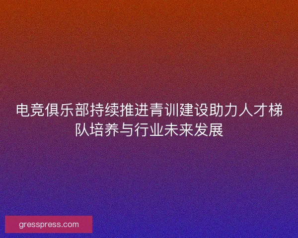 电竞俱乐部持续推进青训建设助力人才梯队培养与行业未来发展
