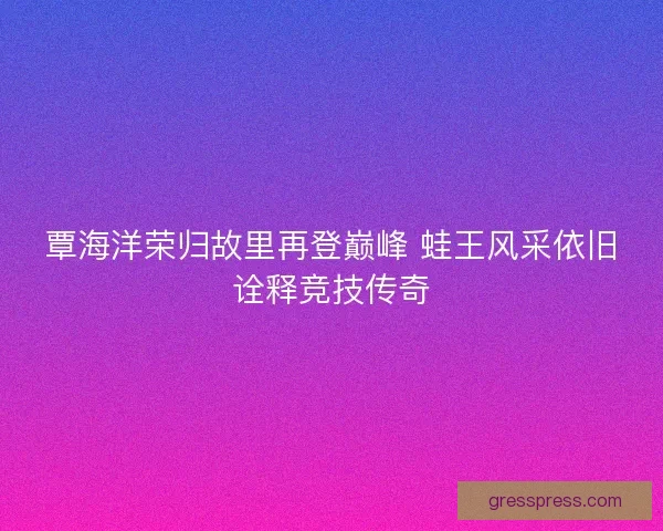 覃海洋荣归故里再登巅峰 蛙王风采依旧诠释竞技传奇