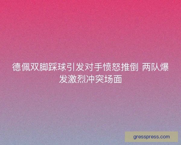 德佩双脚踩球引发对手愤怒推倒 两队爆发激烈冲突场面