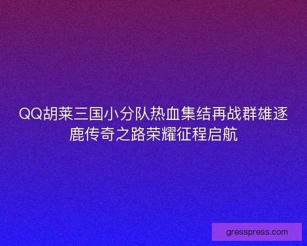 QQ胡莱三国小分队热血集结再战群雄逐鹿传奇之路荣耀征程启航